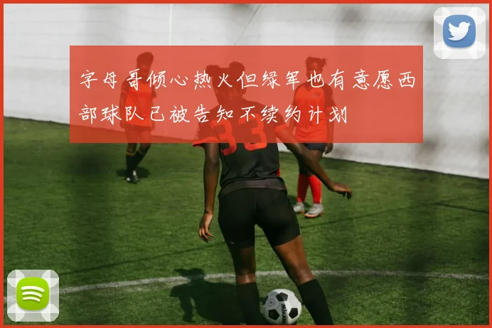 字母哥倾心热火但绿军也有意愿西部球队已被告知不续约计划
