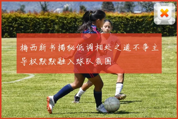 梅西新书揭秘低调相处之道不争主导权默默融入球队氛围