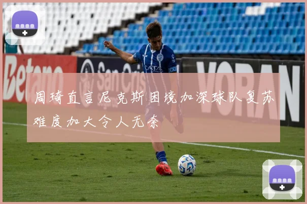 周琦直言尼克斯困境加深球队复苏难度加大令人无奈