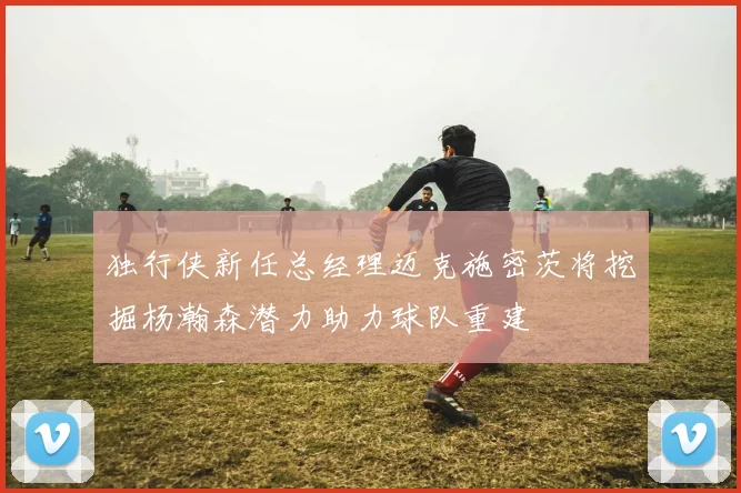 独行侠新任总经理迈克施密茨将挖掘杨瀚森潜力助力球队重建