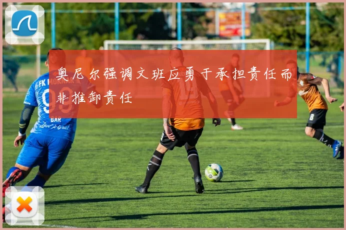 奥尼尔强调文班应勇于承担责任而非推卸责任