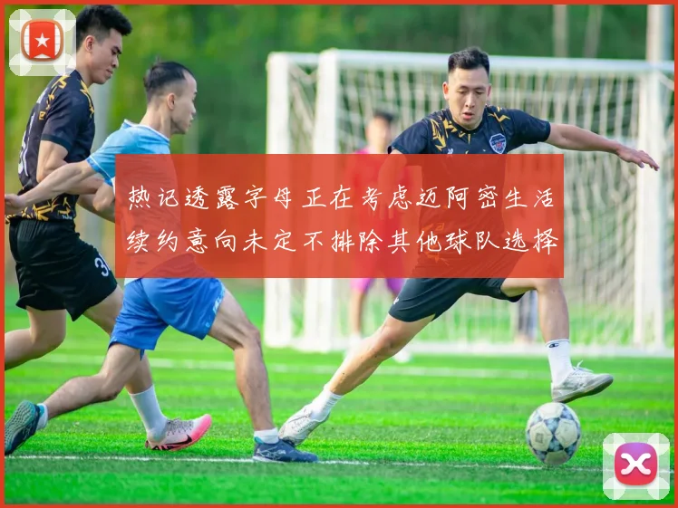 热记透露字母正在考虑迈阿密生活续约意向未定不排除其他球队选择