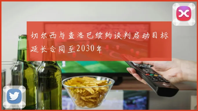 切尔西与查洛巴续约谈判启动目标延长合同至2030年