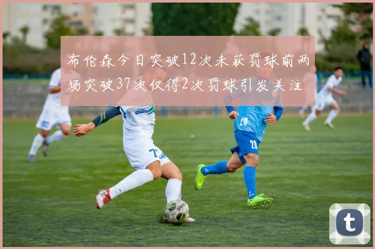 布伦森今日突破12次未获罚球前两场突破37次仅得2次罚球引发关注