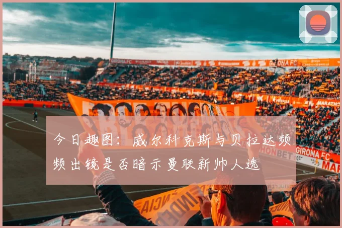今日趣图：威尔科克斯与贝拉达频频出镜是否暗示曼联新帅人选