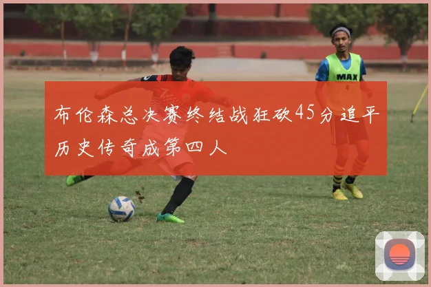 布伦森总决赛终结战狂砍45分追平历史传奇成第四人