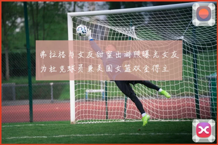 弗拉格与女友甜蜜出游照曝光女友为杜克球员兼美国女篮双金得主