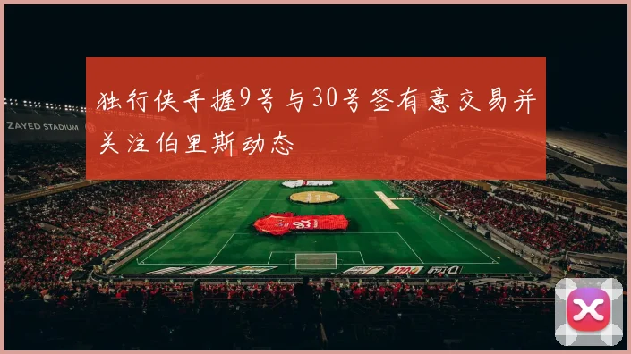 独行侠手握9号与30号签有意交易并关注伯里斯动态