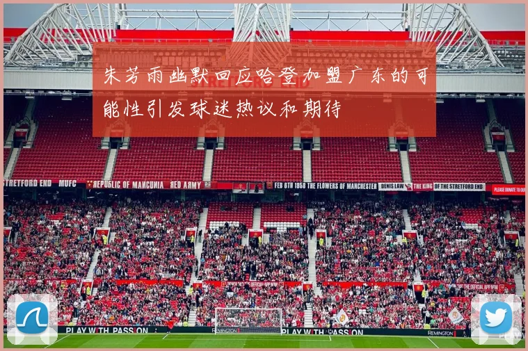 朱芳雨幽默回应哈登加盟广东的可能性引发球迷热议和期待
