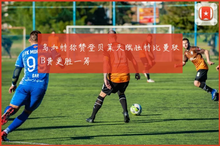 乌加特称赞登贝莱天赋独特比曼联B费更胜一筹