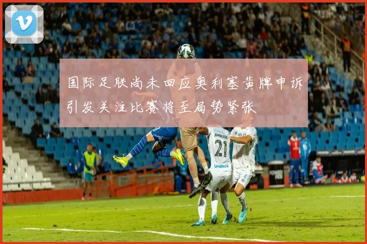 国际足联尚未回应奥利塞黄牌申诉引发关注比赛将至局势紧张