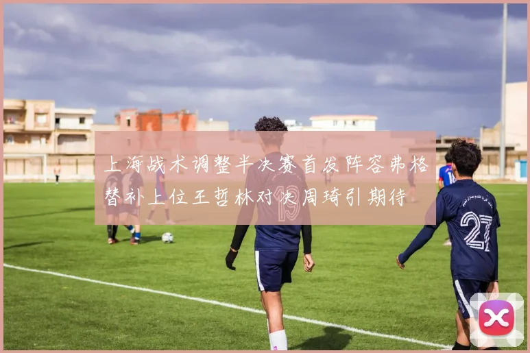 上海战术调整半决赛首发阵容弗格替补上位王哲林对决周琦引期待
