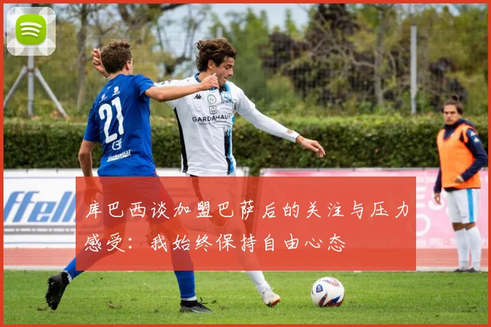 库巴西谈加盟巴萨后的关注与压力感受：我始终保持自由心态