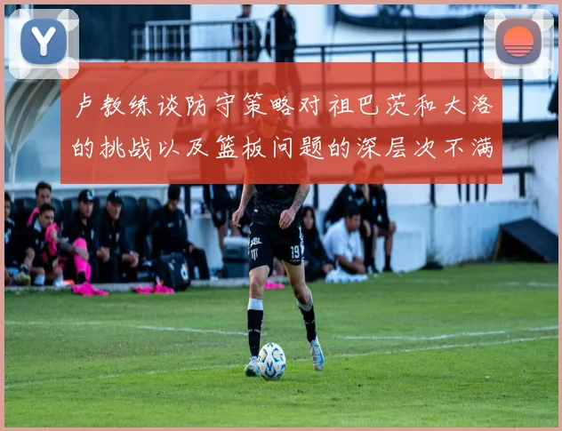 卢教练谈防守策略对祖巴茨和大洛的挑战以及篮板问题的深层次不满