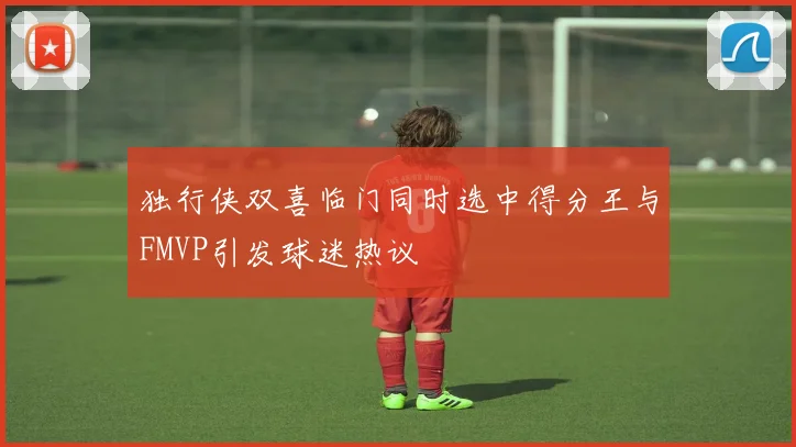 独行侠双喜临门同时选中得分王与FMVP引发球迷热议