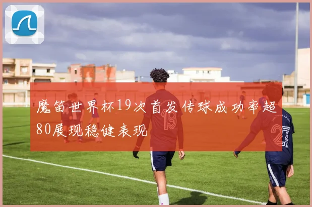 魔笛世界杯19次首发传球成功率超80展现稳健表现