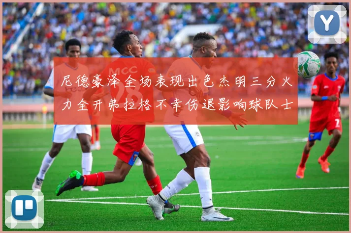 尼德豪泽全场表现出色杰明三分火力全开弗拉格不幸伤退影响球队士气