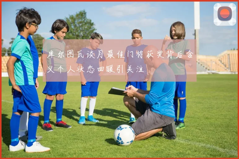 库尔图瓦谈月最佳门将获奖背后含义个人状态回暖引关注
