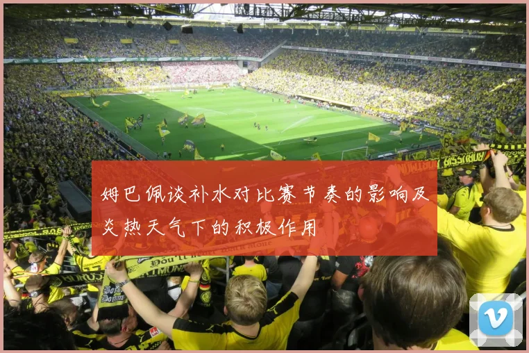 姆巴佩谈补水对比赛节奏的影响及炎热天气下的积极作用