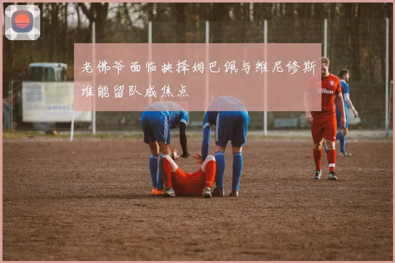 老佛爷面临抉择姆巴佩与维尼修斯谁能留队成焦点