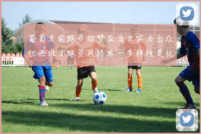 葡萄牙前球员称赞亚马尔实力出众但西班牙球员风格单一多样性是优势
